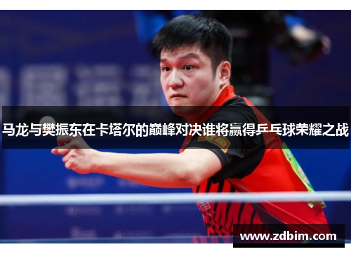 马龙与樊振东在卡塔尔的巅峰对决谁将赢得乒乓球荣耀之战