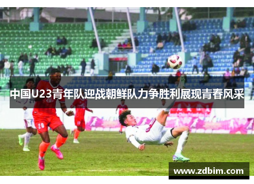 中国U23青年队迎战朝鲜队力争胜利展现青春风采